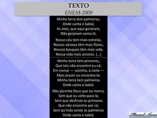 Minha	terra	tem	palmeiras,	
Onde	canta	o	Sabiá;	
As	aves,	que	aqui	gorjeiam,	
Não	gorjeiam	como	lá.
Nosso	céu	tem	mais	estrelas,	
Nossas	várzeas	têm	mais	flores,	
Nossos	bosques	têm	mais	vida,	
Nossa	vida	mais	amores.	[...]
Minha	terra	tem	primores,	
Que	tais	não	encontro	eu	cá;	
Em	cismar	—	sozinho,	à	noite	—	
Mais	prazer	eu	encontro	lá;	
Minha	terra	tem	palmeiras	
Onde	canta	o	Sabiá.
Não	permita	Deus	que	eu	morra,	
Sem	que	eu	volte	para	lá;	
Sem	que	desfrute	os	primores	
Que	não	encontro	por	cá;	
Sem	qu’inda	aviste	as	palmeiras	
Onde	canta	o	Sabiá.
TEXTO
ENEM-2009
 