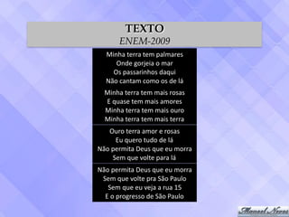 Minha	terra	tem	palmares	
Onde	gorjeia	o	mar	
Os	passarinhos	daqui	
Não	cantam	como	os	de	lá
Minha	terra	tem	mais	rosas	
E	quase	tem	mais	amores	
Minha	terra	tem	mais	ouro	
Minha	terra	tem	mais	terra
Ouro	terra	amor	e	rosas	
Eu	quero	tudo	de	lá	
Não	permita	Deus	que	eu	morra	
Sem	que	volte	para	lá
Não	permita	Deus	que	eu	morra	
Sem	que	volte	pra	São	Paulo	
Sem	que	eu	veja	a	rua	15	
E	o	progresso	de	São	Paulo
TEXTO
ENEM-2009
 