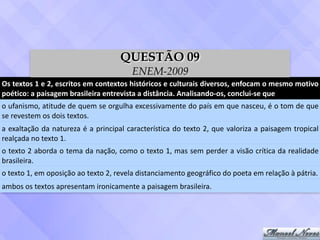 Os	textos	1	e	2,	escritos	em	contextos	históricos	e	culturais	diversos,	enfocam	o	mesmo	motivo	
poético:	a	paisagem	brasileira	entrevista	a	distância.	Analisando-os,	conclui-se	que
o	ufanismo,	atitude	de	quem	se	orgulha	excessivamente	do	país	em	que	nasceu,	é	o	tom	de	que	
se	revestem	os	dois	textos.
a	exaltação	da	natureza	é	a	principal	característica	do	texto	2,	que	valoriza	a	paisagem	tropical	
realçada	no	texto	1.
o	texto	2	aborda	o	tema	da	nação,	como	o	texto	1,	mas	sem	perder	a	visão	crítica	da	realidade	
brasileira.
o	texto	1,	em	oposição	ao	texto	2,	revela	distanciamento	geográfico	do	poeta	em	relação	à	pátria.
ambos	os	textos	apresentam	ironicamente	a	paisagem	brasileira.
QUESTÃO 09
ENEM-2009
 
