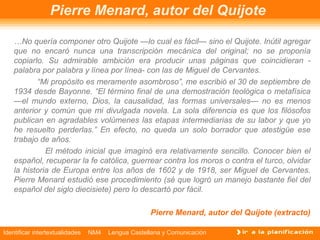 Identificar intertextualidades NM4 Lengua Castellana y Comunicación
Pierre Menard, autor del Quijote
…No quería componer otro Quijote —lo cual es fácil— sino el Quijote. Inútil agregar
que no encaró nunca una transcripción mecánica del original; no se proponía
copiarlo. Su admirable ambición era producir unas páginas que coincidieran ­
palabra por palabra y línea por línea­ con las de Miguel de Cervantes.
“Mi propósito es meramente asombroso”, me escribió el 30 de septiembre de
1934 desde Bayonne. “El término final de una demostración teológica o metafísica
—el mundo externo, Dios, la causalidad, las formas universales— no es menos
anterior y común que mi divulgada novela. La sola diferencia es que los filósofos
publican en agradables volúmenes las etapas intermediarias de su labor y que yo
he resuelto perderlas.” En efecto, no queda un solo borrador que atestigüe ese
trabajo de años.
El método inicial que imaginó era relativamente sencillo. Conocer bien el
español, recuperar la fe católica, guerrear contra los moros o contra el turco, olvidar
la historia de Europa entre los años de 1602 y de 1918, ser Miguel de Cervantes.
Pierre Menard estudió ese procedimiento (sé que logró un manejo bastante fiel del
español del siglo diecisiete) pero lo descartó por fácil.
Pierre Menard, autor del Quijote (extracto)
 