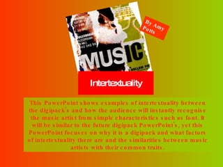Intertextuality This PowerPoint shows examples of intertextuality between the digipack's and how the audience will instantly recognise the music artist from simple characteristics such as font. It will be similar to the future digipack PowerPoint's, yet this PowerPoint focuses on why it is a digipack and what factors of intertextuality there are and the similarities between music artists with their common traits. By Amy Potts 