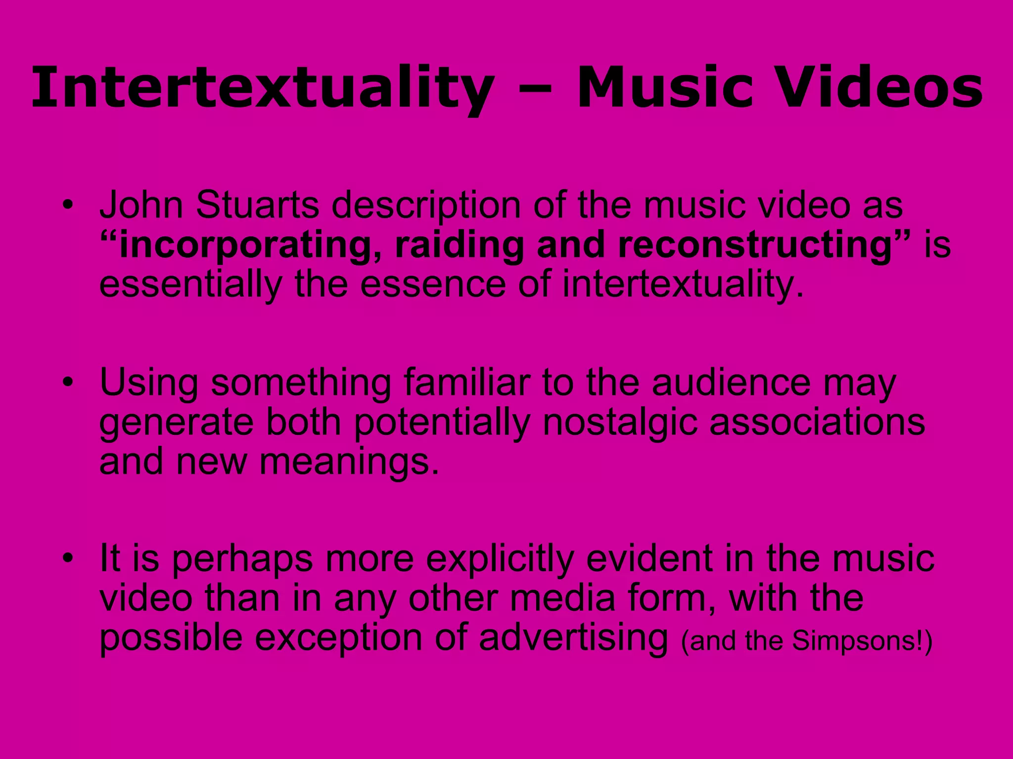 Intertextuality – Music Videos John Stuarts description of the music video as  “incorporating, raiding and reconstructing”  is essentially the essence of intertextuality. Using something familiar to the audience may generate both potentially nostalgic associations and new meanings.  It is perhaps more explicitly evident in the music video than in any other media form, with the possible exception of advertising  (and the Simpsons!) 