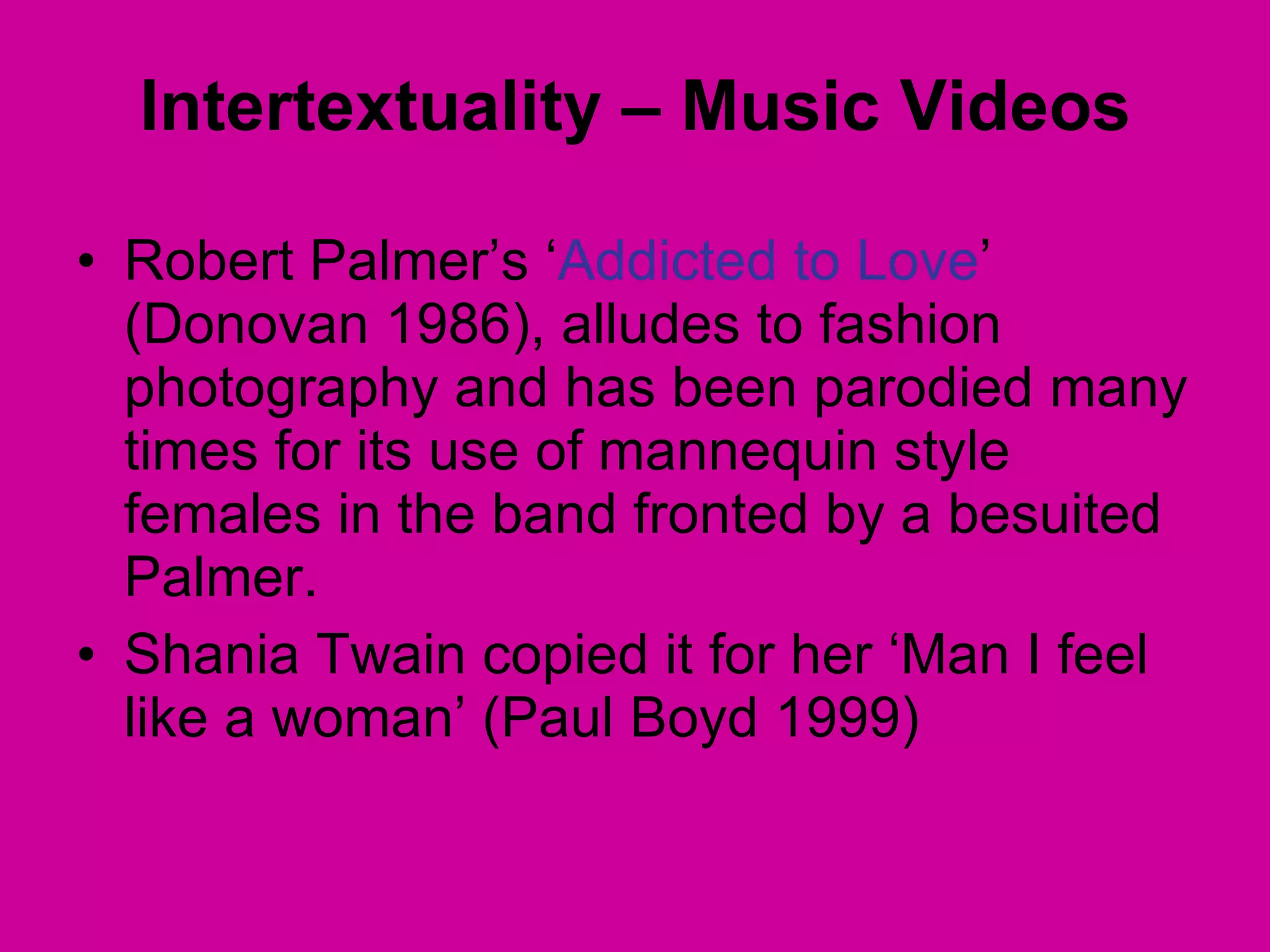 Robert Palmer’s ‘ Addicted to Love ’ (Donovan 1986), alludes to fashion photography and has been parodied many times for its use of mannequin style females in the band fronted by a besuited Palmer.  Shania Twain copied it for her ‘Man I feel like a woman’ (Paul Boyd 1999) Intertextuality – Music Videos 