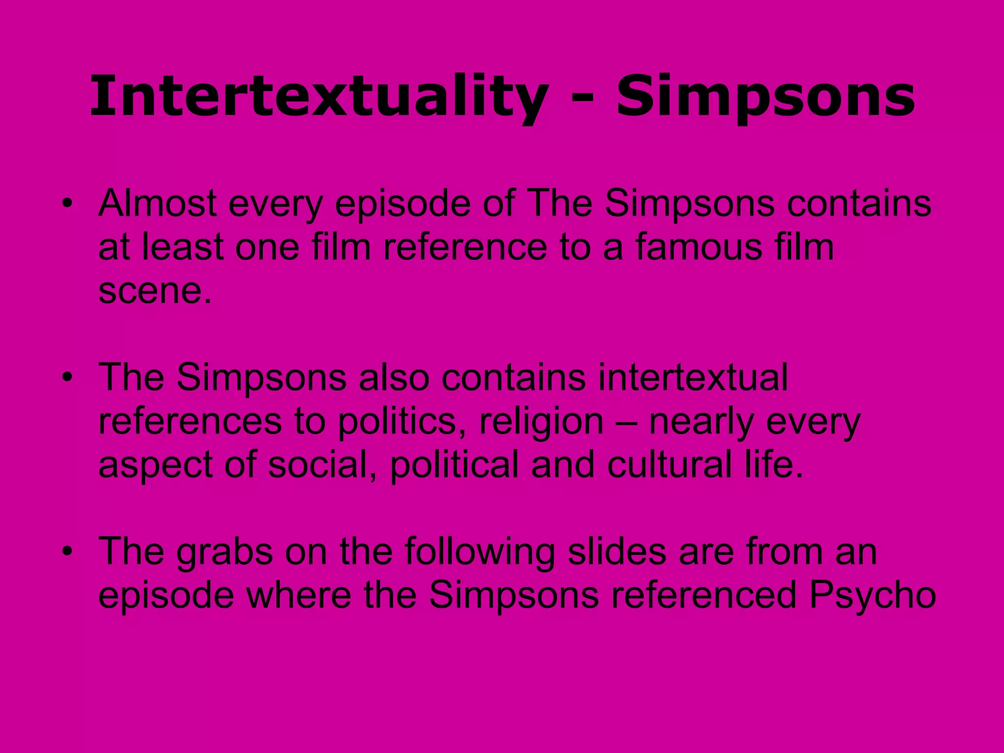 Intertextuality - Simpsons Almost every episode of The Simpsons contains at least one film reference to a famous film scene. The Simpsons also contains intertextual references to politics, religion – nearly every aspect of social, political and cultural life. The grabs on the following slides are from an episode where the Simpsons referenced Psycho 