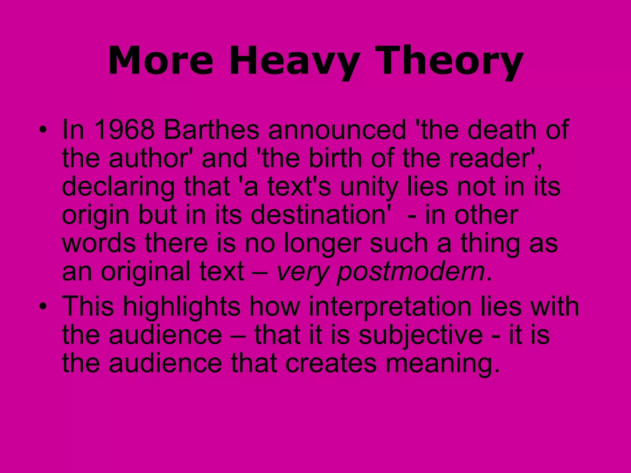 More Heavy Theory In 1968 Barthes announced 'the death of the author' and 'the birth of the reader', declaring that 'a text's unity lies not in its origin but in its destination'  - in other words there is no longer such a thing as an original text –  very postmodern . This highlights how interpretation lies with the audience – that it is subjective - it is the audience that creates meaning. 