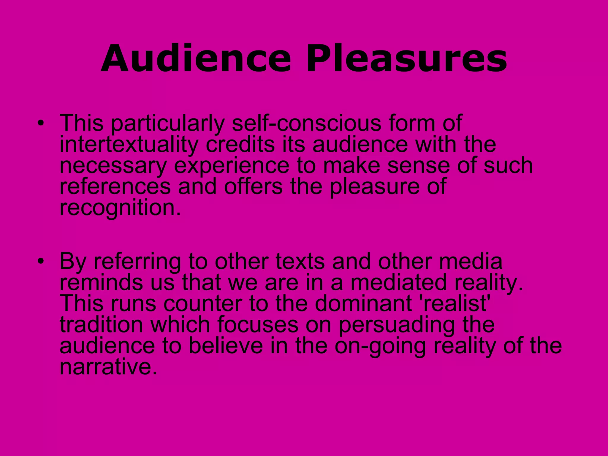 Audience Pleasures This particularly self-conscious form of intertextuality credits its audience with the necessary experience to make sense of such references and offers the pleasure of recognition.  By referring to other texts and other media reminds us that we are in a mediated reality.  This runs counter to the dominant 'realist' tradition which focuses on persuading the audience to believe in the on-going reality of the narrative.  