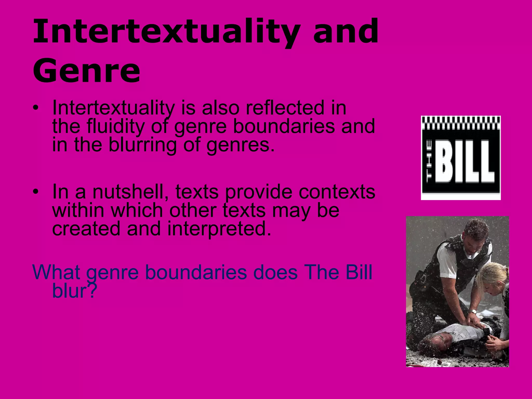 Intertextuality and Genre Intertextuality is also reflected in the fluidity of genre boundaries and in the blurring of genres. In a nutshell, texts provide contexts within which other texts may be created and interpreted.  What genre boundaries does The Bill blur? 