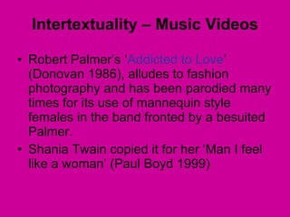 Robert Palmer’s ‘ Addicted to Love ’ (Donovan 1986), alludes to fashion photography and has been parodied many times for its use of mannequin style females in the band fronted by a besuited Palmer.  Shania Twain copied it for her ‘Man I feel like a woman’ (Paul Boyd 1999) Intertextuality – Music Videos 
