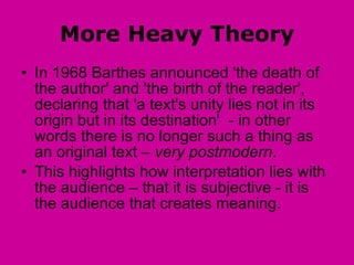 More Heavy Theory In 1968 Barthes announced 'the death of the author' and 'the birth of the reader', declaring that 'a text's unity lies not in its origin but in its destination'  - in other words there is no longer such a thing as an original text –  very postmodern . This highlights how interpretation lies with the audience – that it is subjective - it is the audience that creates meaning. 