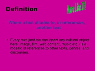 Definition  Every text (and we can insert any cultural object here: image, film, web content, music etc.) is a mosaic of references to other texts, genres, and discourses.  More Like It! Where a text alludes to, or references, another text 