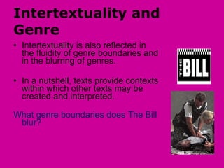 Intertextuality and Genre Intertextuality is also reflected in the fluidity of genre boundaries and in the blurring of genres. In a nutshell, texts provide contexts within which other texts may be created and interpreted.  What genre boundaries does The Bill blur? 