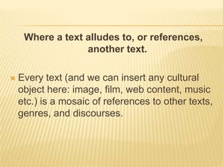 Where a text alludes to, or references, another text.Every text (and we can insert any cultural object here: image, film, web content, music etc.) is a mosaic of references to other texts, genres, and discourses.