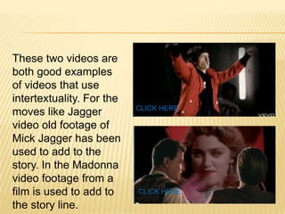 These two videos are both good examples of videos that use intertextuality. For the moves like Jagger video old footage of Mick Jagger has been used to add to the story. In the Madonna video footage from a film is used to add to the story line.CLICK HERECLICK HERE