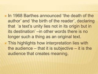 In 1968 Barthes announced ‘the death of the author’ and ‘the birth of the reader’, declaring that  ‘a text’s unity lies not in its origin but in its destination’ –in other words there is no longer such a thing as an original text.This highlights how interpretation lies with the audience – that it is subjective – it is the audience that creates meaning.