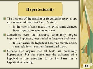 Hypertextuality
The problem of the missing or forgotten hypotext crops
up a number of times in Genette’s study.
• in the case of such texts, the text’s status changes
from hypotext to autonomous text.
Sometimes even the scholarly community forgets
important hypotexts, long buried in forgotten traditions.
• In such cases the hypertext becomes merely a text,
a non-relational, nontransformational work.
Genette also argues that all texts are potentially
hypertextual, but that sometimes the existence of a
hypotext is too uncertain to be the basis for a
hypertextual reading.
12
 