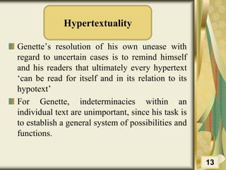 Hypertextuality
Genette’s resolution of his own unease with
regard to uncertain cases is to remind himself
and his readers that ultimately every hypertext
‘can be read for itself and in its relation to its
hypotext’
For Genette, indeterminacies within an
individual text are unimportant, since his task is
to establish a general system of possibilities and
functions.
13
 
