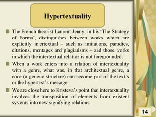 Hypertextuality
The French theorist Laurent Jenny, in his ‘The Strategy
of Forms’, distinguishes between works which are
explicitly intertextual – such as imitations, parodies,
citations, montages and plagiarisms – and those works
in which the intertextual relation is not foregrounded.
When a work enters into a relation of intertextuality
with a genre, what was, in that architextual genre, a
code (a generic structure) can become part of the text’s
or the hypertext’s message
We are close here to Kristeva’s point that intertextuality
involves the transposition of elements from existent
systems into new signifying relations.
14
 