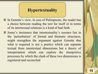 Hypertextuality
In Genette’s view, in case of Palimpsests, the reader has
a choice between reading the text for itself or in terms
of its intertextual relations is a kind of bad faith.
Jenny’s insistence that intertextuality’s essence lies in
the ‘perturbation’ of formal and thematic structures,
might strengthen the argument against Genette that
what is required is not a poetics which can separate
textual from intertextual dimensions but a theory of
interpretation which can explore the interpretive
processes by which the clash of these two dimensions is
registered and reconciled
15
 