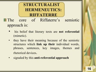 STRUCTURALIST
HERMENEUTICS:
RIFFATERRE
The core of Riffaterre’s semiotic
approach is:
• his belief that literary texts are not referential
(mimetic).
• they have their meaning because of the semiotic
structures which link up their individual words,
phrases, sentences, key images, themes and
rhetorical devices.
• signaled by this anti-referential approach
16
 