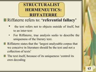 STRUCTURALIST
HERMENEUTICS:
RIFFATERRE
Riffaterre refers to: ‘referential fallacy’
• the text refers not to objects outside of itself, but
to an inter-text
• For Riffaterre, true analysis seeks to describe the
uniqueness of the literary text.
Riffaterre states that the ‘largest analysable corpus that
we conceive in literature should be the text and not a
collection of texts’
The text itself, because of its uniqueness ‘control its
own decoding
17
 