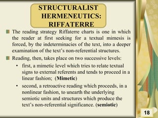 STRUCTURALIST
HERMENEUTICS:
RIFFATERRE
The reading strategy Riffaterre charts is one in which
the reader at first seeking for a textual mimesis is
forced, by the indeterminacies of the text, into a deeper
examination of the text’s non-referential structures.
Reading, then, takes place on two successive levels:
• first, a mimetic level which tries to relate textual
signs to external referents and tends to proceed in a
linear fashion; (Mimetic)
• second, a retroactive reading which proceeds, in a
nonlinear fashion, to unearth the underlying
semiotic units and structures which produce the
text’s non-referential significance. (semiotic)
18
 