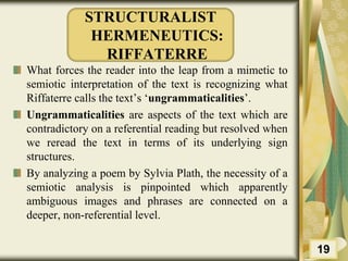 STRUCTURALIST
HERMENEUTICS:
RIFFATERRE
What forces the reader into the leap from a mimetic to
semiotic interpretation of the text is recognizing what
Riffaterre calls the text’s ‘ungrammaticalities’.
Ungrammaticalities are aspects of the text which are
contradictory on a referential reading but resolved when
we reread the text in terms of its underlying sign
structures.
By analyzing a poem by Sylvia Plath, the necessity of a
semiotic analysis is pinpointed which apparently
ambiguous images and phrases are connected on a
deeper, non-referential level.
19
 