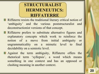STRUCTURALIST
HERMENEUTICS:
RIFFATERRE
Riffaterre resists the traditional literary critical notion of
‘ambiguity’ and the various poststructuralist and
deconstructionist versions of that concept.
Riffaterre prefers to substitute alternative figures and
explanatory concepts which work to reinforce the
notion of a move from initial ambiguity or
ungrammaticality on a mimetic level to final
decidability on a semiotic level.
Against the term ambiguity, Riffaterre offers the
rhetorical term ‘syllepsis’, a word which means
something in one context and has an opposed or
clashing meaning in another context.
20
 