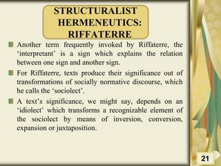 STRUCTURALIST
HERMENEUTICS:
RIFFATERRE
Another term frequently invoked by Riffaterre, the
‘interpretant’ is a sign which explains the relation
between one sign and another sign.
For Riffaterre, texts produce their significance out of
transformations of socially normative discourse, which
he calls the ‘sociolect’.
A text’s significance, we might say, depends on an
‘idiolect’ which transforms a recognizable element of
the sociolect by means of inversion, conversion,
expansion or juxtaposition.
21
 