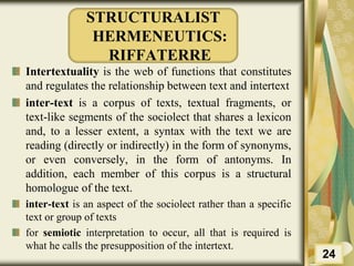 STRUCTURALIST
HERMENEUTICS:
RIFFATERRE
Intertextuality is the web of functions that constitutes
and regulates the relationship between text and intertext
inter-text is a corpus of texts, textual fragments, or
text-like segments of the sociolect that shares a lexicon
and, to a lesser extent, a syntax with the text we are
reading (directly or indirectly) in the form of synonyms,
or even conversely, in the form of antonyms. In
addition, each member of this corpus is a structural
homologue of the text.
inter-text is an aspect of the sociolect rather than a specific
text or group of texts
for semiotic interpretation to occur, all that is required is
what he calls the presupposition of the intertext.
24
 