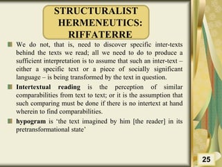 STRUCTURALIST
HERMENEUTICS:
RIFFATERRE
We do not, that is, need to discover specific inter-texts
behind the texts we read; all we need to do to produce a
sufficient interpretation is to assume that such an inter-text –
either a specific text or a piece of socially significant
language – is being transformed by the text in question.
Intertextual reading is the perception of similar
comparabilities from text to text; or it is the assumption that
such comparing must be done if there is no intertext at hand
wherein to find comparabilities.
hypogram is ‘the text imagined by him [the reader] in its
pretransformational state’
25
 