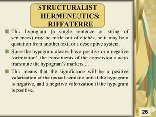 STRUCTURALIST
HERMENEUTICS:
RIFFATERRE
This hypogram (a single sentence or string of
sentences) may be made out of clichés, or it may be a
quotation from another text, or a descriptive system.
Since the hypogram always has a positive or a negative
‘orientation’, the constituents of the conversion always
transmute the hypogram’s markers ...
This means that the significance will be a positive
valorization of the textual semiotic unit if the hypogram
is negative, and a negative valorization if the hypogram
is positive.
26
 