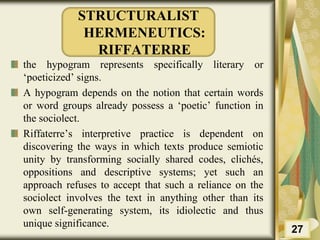 STRUCTURALIST
HERMENEUTICS:
RIFFATERRE
the hypogram represents specifically literary or
‘poeticized’ signs.
A hypogram depends on the notion that certain words
or word groups already possess a ‘poetic’ function in
the sociolect.
Riffaterre’s interpretive practice is dependent on
discovering the ways in which texts produce semiotic
unity by transforming socially shared codes, clichés,
oppositions and descriptive systems; yet such an
approach refuses to accept that such a reliance on the
sociolect involves the text in anything other than its
own self-generating system, its idiolectic and thus
unique significance.
27
 