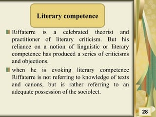 Literary competence
Riffaterre is a celebrated theorist and
practitioner of literary criticism. But his
reliance on a notion of linguistic or literary
competence has produced a series of criticisms
and objections.
when he is evoking literary competence
Riffaterre is not referring to knowledge of texts
and canons, but is rather referring to an
adequate possession of the sociolect.
28
 