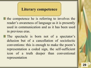 Literary competence
the competence he is referring to involves the
reader’s awareness of language as it is presently
used in communication and as it has been used
in previous eras.
The spectacle is born not of a spectator’s
delusion but of a cancellation of sociolectic
conventions: this is enough to make the poem’s
representation a coded sign, the self-sufficient
icon of a truth deeper than conventional
representation
29
 