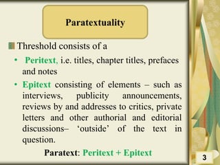 Paratextuality
Threshold consists of a
• Peritext, i.e. titles, chapter titles, prefaces
and notes
• Epitext consisting of elements – such as
interviews, publicity announcements,
reviews by and addresses to critics, private
letters and other authorial and editorial
discussions– ‘outside’ of the text in
question.
Paratext: Peritext + Epitext 3
 