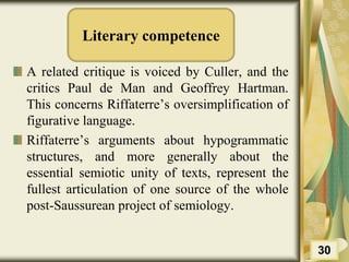 Literary competence
A related critique is voiced by Culler, and the
critics Paul de Man and Geoffrey Hartman.
This concerns Riffaterre’s oversimplification of
figurative language.
Riffaterre’s arguments about hypogrammatic
structures, and more generally about the
essential semiotic unity of texts, represent the
fullest articulation of one source of the whole
post-Saussurean project of semiology.
30
 