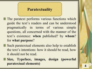 Paratextuality
The paratext performs various functions which
guide the text’s readers and can be understood
pragmatically in terms of various simple
questions, all concerned with the manner of the
text’s existence: when published? by whom?
for what purpose?
Such paratextual elements also help to establish
the text’s intentions: how it should be read, how
it should not be read.
Size, Typeface, images, design (powerful
paratextual elements)
4
 