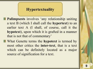 Hypertextuality
Palimpsests involves ‘any relationship uniting
a text B (which I shall call the hypertext) to an
earlier text A (I shall, of course, call it the
hypotext), upon which it is grafted in a manner
that is not that of commentary’
What Genette terms the hypotext is termed by
most other critics the inter-text, that is a text
which can be definitely located as a major
source of signification for a text.
9
 