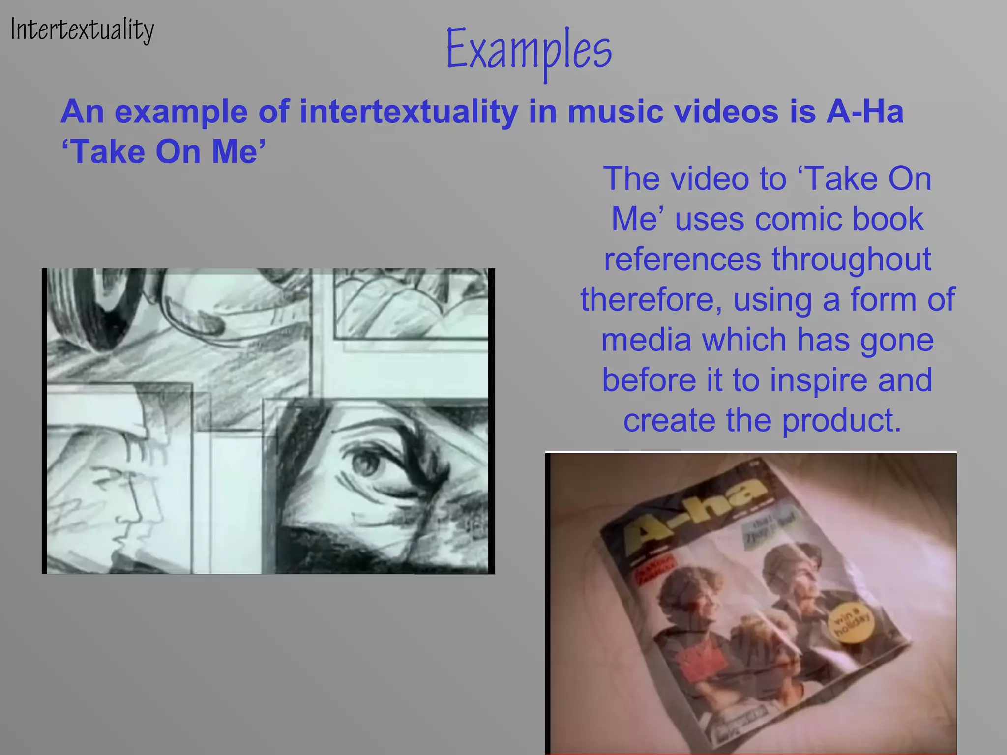 Intertextuality
Examples
The video to ‘Take On
Me’ uses comic book
references throughout
therefore, using a form of
media which has gone
before it to inspire and
create the product.
Examples
An example of intertextuality in music videos is A-Ha
‘Take On Me’
 
