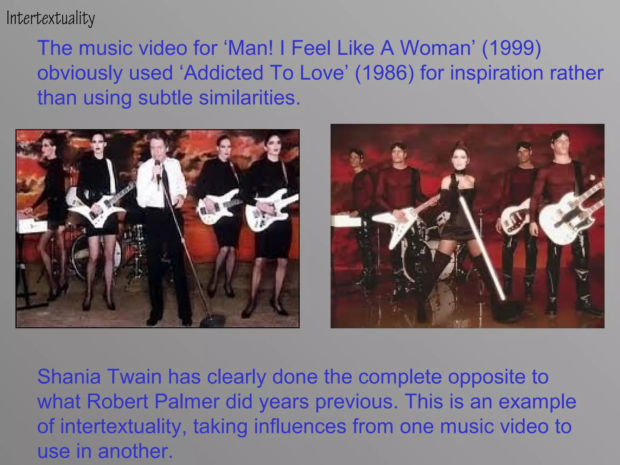Intertextuality
The music video for ‘Man! I Feel Like A Woman’ (1999)
obviously used ‘Addicted To Love’ (1986) for inspiration rather
than using subtle similarities.
Shania Twain has clearly done the complete opposite to
what Robert Palmer did years previous. This is an example
of intertextuality, taking influences from one music video to
use in another.
 