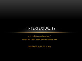 “INTERTEXTUALITY 
and the Discourse Community” 
Written by, James Porter Rhetoric Review 1986 
Presentation by, Dr. Iris D. Ruiz 
 