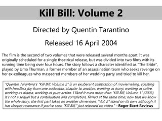 Kill Bill: Volume 2
Directed by Quentin Tarantino
Released 16 April 2004
The film is the second of two volumes that were released several months apart. It was
originally scheduled for a single theatrical release, but was divided into two films with its
running time being over four hours. The story follows a character identified as "The Bride",
played by Uma Thurman, a former member of an assassination team who seeks revenge on
her ex-colleagues who massacred members of her wedding party and tried to kill her.
“Quentin Tarantino's "Kill Bill, Volume 2" is an exuberant celebration of moviemaking, coasting
with heedless joy from one audacious chapter to another, working as irony, working as satire,
working as drama, working as pure action. I liked it even more than "Kill Bill, Volume 1" (2003).
It's not a sequel but a continuation and completion, filmed at the same time; now that we know
the whole story, the first part takes on another dimension. "Vol. 2" stand on its own, although it
has deeper resonance if you've seen "Kill Bill," just released on video.” – Roger Ebert Reviews
 