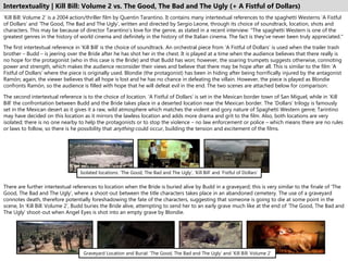 Intertextuality | Kill Bill: Volume 2 vs. The Good, The Bad and The Ugly (+ A Fistful of Dollars)
‘Kill Bill: Volume 2’ is a 2004 action/thriller film by Quentin Tarantino. It contains many intertextual references to the spaghetti Westerns ‘A Fistful
of Dollars’ and ‘The Good, The Bad and The Ugly’, written and directed by Sergio Leone, through its choice of soundtrack, location, shots and
characters. This may be because of director Tarantino’s love for the genre, as stated in a recent interview: "The spaghetti Western is one of the
greatest genres in the history of world cinema and definitely in the history of the Italian cinema. The fact is they've never been truly appreciated."
The first intertextual reference in ‘Kill Bill’ is the choice of soundtrack. An orchestral piece from ‘A Fistful of Dollars’ is used when the trailer trash
brother – Budd – is jeering over the Bride after he has shot her in the chest. It is played at a time when the audience believes that there really is
no hope for the protagonist (who in this case is the Bride) and that Budd has won; however, the soaring trumpets suggests otherwise, connoting
power and strength, which makes the audience reconsider their views and believe that there may be hope after all. This is similar to the film ‘A
Fistful of Dollars’ where the piece is originally used. Blondie (the protagonist) has been in hiding after being horrifically injured by the antagonist
Ramón; again, the viewer believes that all hope is lost and he has no chance in defeating the villain. However, the piece is played as Blondie
confronts Ramón, so the audience is filled with hope that he will defeat evil in the end. The two scenes are attached below for comparison:
The second intertextual reference is to the choice of location. ‘A Fistful of Dollars’ is set in the Mexican border town of San Miguel, while in ‘Kill
Bill’ the confrontation between Budd and the Bride takes place in a deserted location near the Mexican border. The ‘Dollars’ trilogy is famously
set in the Mexican desert as it gives it a raw, wild atmosphere which matches the violent and gory nature of Spaghetti Western genre; Tarintino
may have decided on this location as it mirrors the lawless location and adds more drama and grit to the film. Also, both locations are very
isolated; there is no one nearby to help the protagonists or to stop the violence – no law enforcement or police – which means there are no rules
or laws to follow, so there is he possibility that anything could occur, building the tension and excitement of the films.
Isolated locations: ‘The Good, The Bad and The Ugly’, ‘Kill Bill’ and ‘Fistful of Dollars’
There are further intertextual references to location when the Bride is buried alive by Budd in a graveyard; this is very similar to the finale of ‘The
Good, The Bad and The Ugly’, where a shoot-out between the title characters takes place in an abandoned cemetery. The use of a graveyard
connotes death, therefore potentially foreshadowing the fate of the characters, suggesting that someone is going to die at some point in the
scene, In ‘Kill Bill: Volume 2’, Budd buries the Bride alive, attempting to send her to an early grave much like at the end of ‘The Good, The Bad and
The Ugly’ shoot-out when Angel Eyes is shot into an empty grave by Blondie.
Graveyard Location and Burial: ‘The Good, The Bad and The Ugly’ and ‘Kill Bill: Volume 2’
 