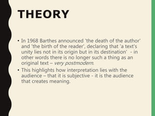 THEORY
• In 1968 Barthes announced 'the death of the author'
and 'the birth of the reader', declaring that 'a text's
unity lies not in its origin but in its destination' - in
other words there is no longer such a thing as an
original text – very postmodern.
• This highlights how interpretation lies with the
audience – that it is subjective - it is the audience
that creates meaning.
 