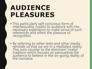 AUDIENCE
PLEASURES
• This particularly self-conscious form of
intertextuality credits its audience with the
necessary experience to make sense of such
references and offers the pleasure of
recognition.
• By referring to other texts and other media
reminds us that we are in a mediated reality.
This runs counter to the dominant 'realist'
tradition which focuses on persuading the
audience to believe in the on-going reality of
the narrative.
 