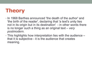 Theory
• In 1968 Barthes announced 'the death of the author' and
'the birth of the reader', declaring that 'a text's unity lies
not in its origin but in its destination' - in other words there
is no longer such a thing as an original text – very
postmodern.
• This highlights how interpretation lies with the audience –
that it is subjective - it is the audience that creates
meaning.
 