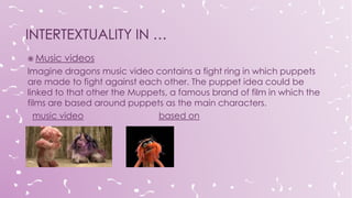  Music videos
Imagine dragons music video contains a fight ring in which puppets
are made to fight against each other. The puppet idea could be
linked to that other the Muppets, a famous brand of film in which the
films are based around puppets as the main characters.
music video based on
 