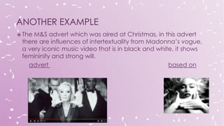  The M&S advert which was aired at Christmas, in this advert
there are influences of intertextuality from Madonna’s vogue,
a very iconic music video that is in black and white, it shows
femininity and strong will.
advert based on
 