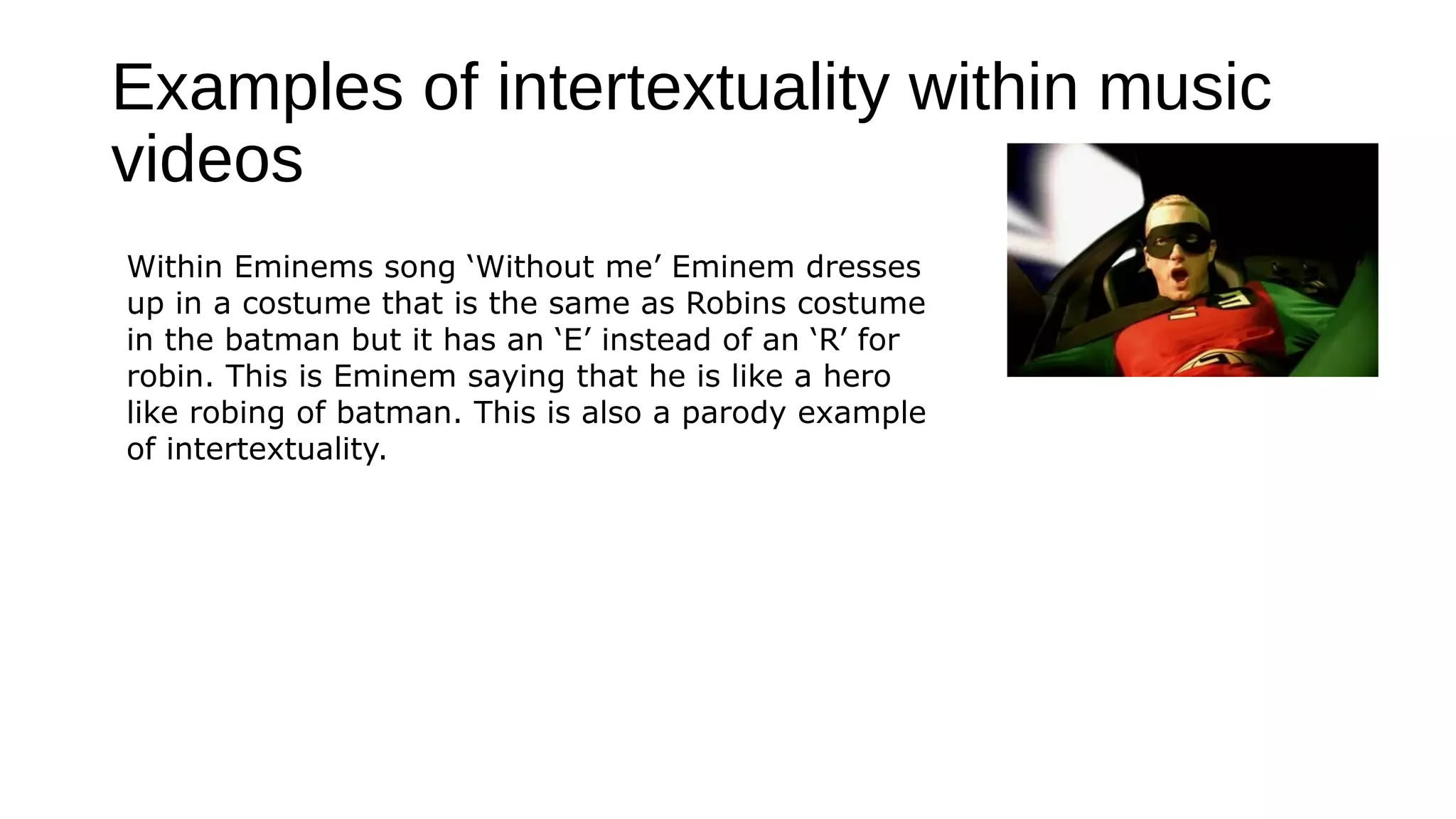 Examples of intertextuality within music
videos
Within Eminems song ‘Without me’ Eminem dresses
up in a costume that is the same as Robins costume
in the batman but it has an ‘E’ instead of an ‘R’ for
robin. This is Eminem saying that he is like a hero
like robing of batman. This is also a parody example
of intertextuality.
 
