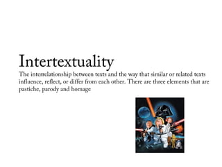 Intertextuality
The interrelationship between texts and the way that similar or related texts
influence, reflect, or differ from each other. There are three elements that are
pastiche, parody and homage
 